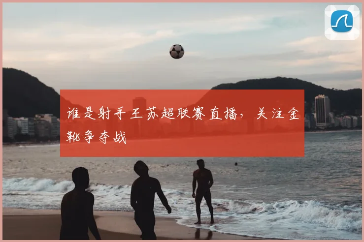 谁是射手王苏超联赛直播，关注金靴争夺战