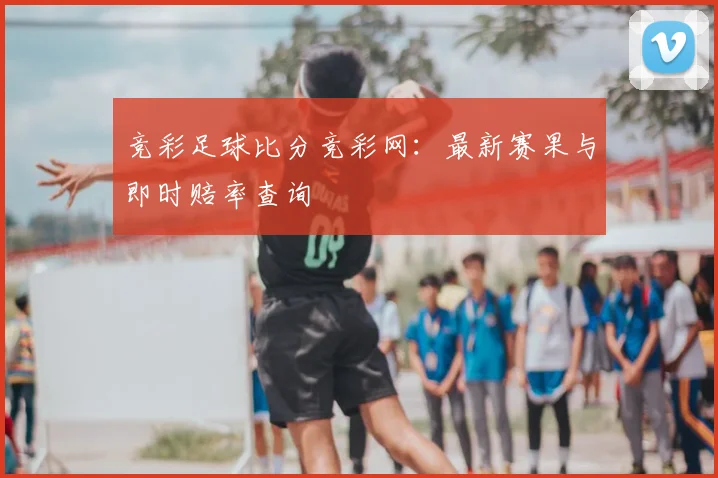 竞彩足球比分竞彩网:最新赛果与即时赔率查询