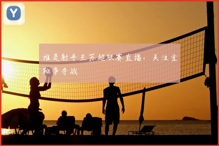 谁是射手王苏超联赛直播，关注金靴争夺战