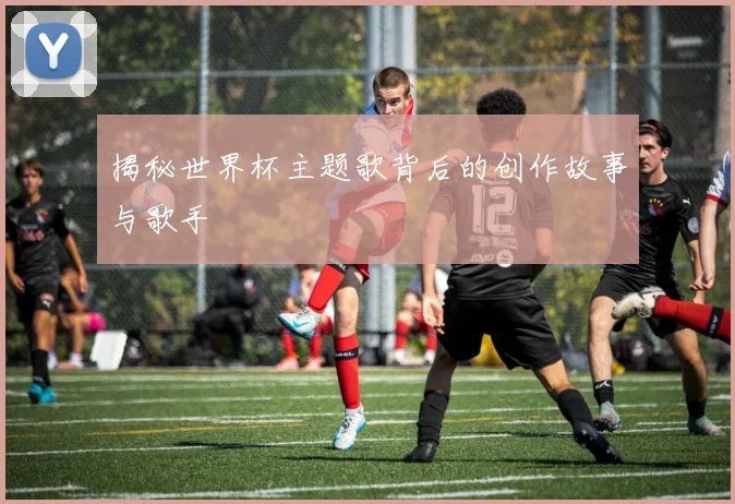 揭秘世界杯主题歌背后的创作故事与歌手